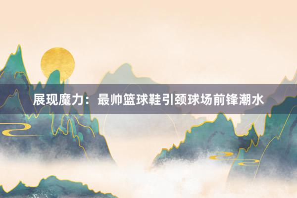 展现魔力：最帅篮球鞋引颈球场前锋潮水